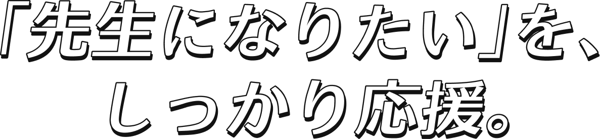 「先生になりたい」を、 しっかり応援。